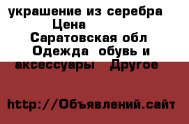 украшение из серебра,  › Цена ­ 15 000 - Саратовская обл. Одежда, обувь и аксессуары » Другое   